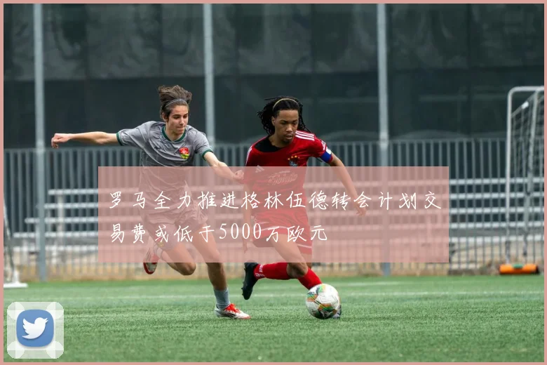 罗马全力推进格林伍德转会计划交易费或低于5000万欧元