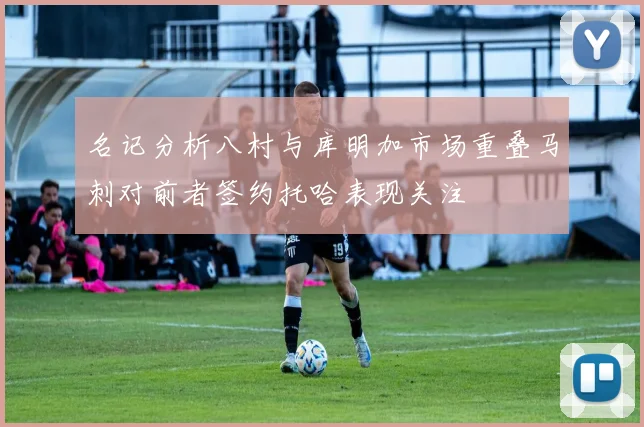 名记分析八村与库明加市场重叠马刺对前者签约托哈表现关注