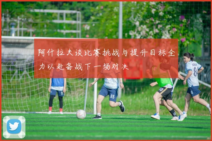 阿什拉夫谈比赛挑战与提升目标全力以赴备战下一场对决