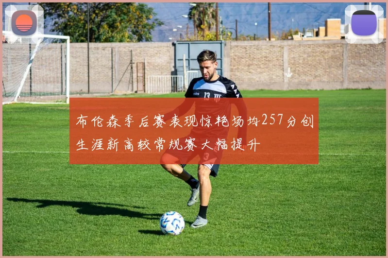 布伦森季后赛表现惊艳场均257分创生涯新高较常规赛大幅提升
