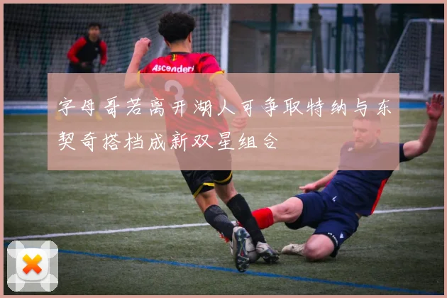 字母哥若离开湖人可争取特纳与东契奇搭档成新双星组合