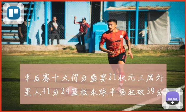 季后赛十大得分盛宴21状元三席外星人41分24篮板米球半场狂砍39分
