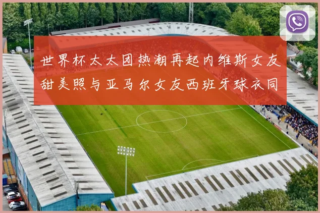 世界杯太太团热潮再起内维斯女友甜美照与亚马尔女友西班牙球衣同框秀