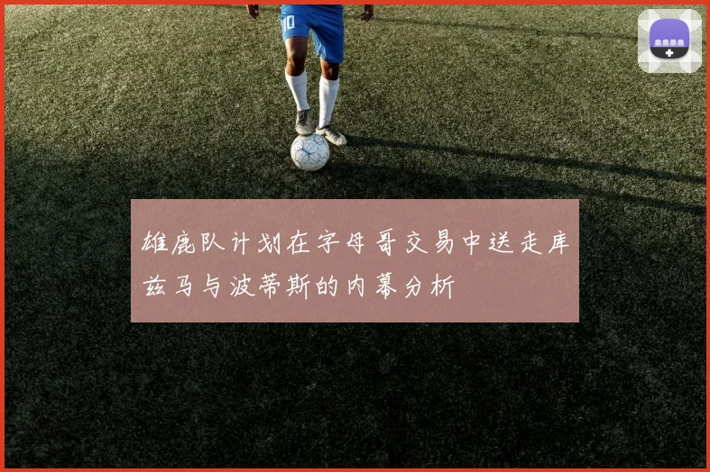 雄鹿队计划在字母哥交易中送走库兹马与波蒂斯的内幕分析