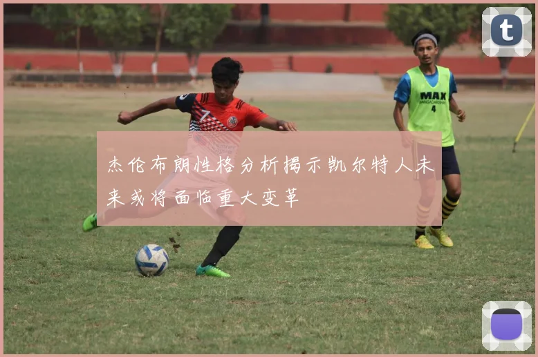 杰伦布朗性格分析揭示凯尔特人未来或将面临重大变革