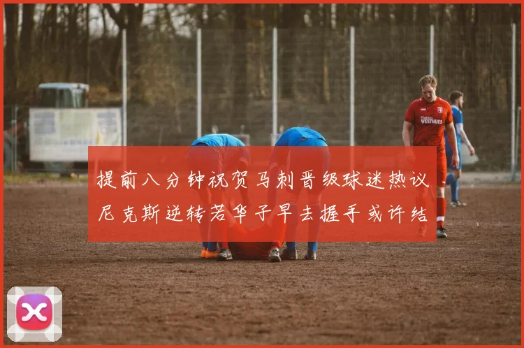 提前八分钟祝贺马刺晋级球迷热议尼克斯逆转若华子早去握手或许结果不同