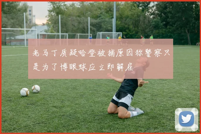 老马丁质疑哈登被捕原因称警察只是为了博眼球应立即解雇