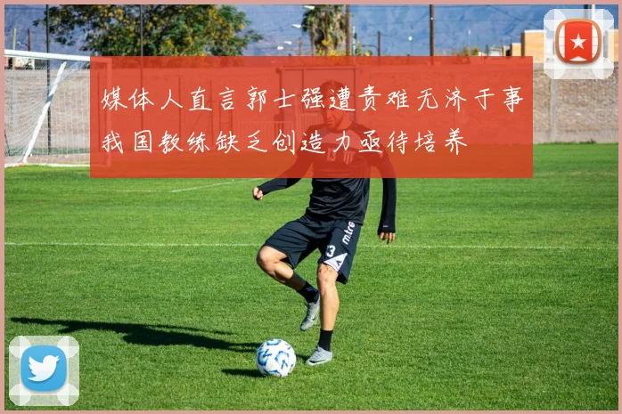 媒体人直言郭士强遭责难无济于事我国教练缺乏创造力亟待培养