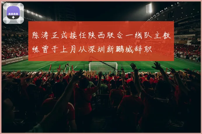 陈涛正式接任陕西联合一线队主教练曾于上月从深圳新鹏城辞职