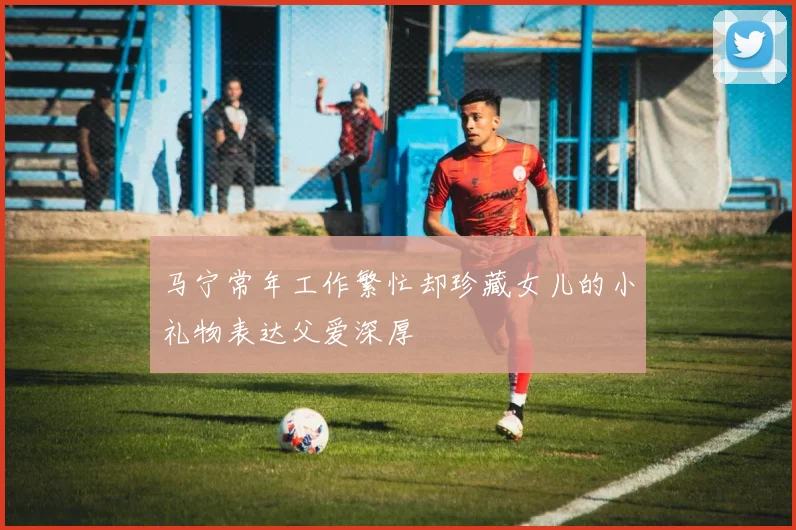 马宁常年工作繁忙却珍藏女儿的小礼物表达父爱深厚