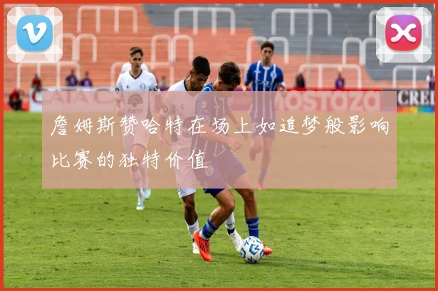 詹姆斯赞哈特在场上如追梦般影响比赛的独特价值