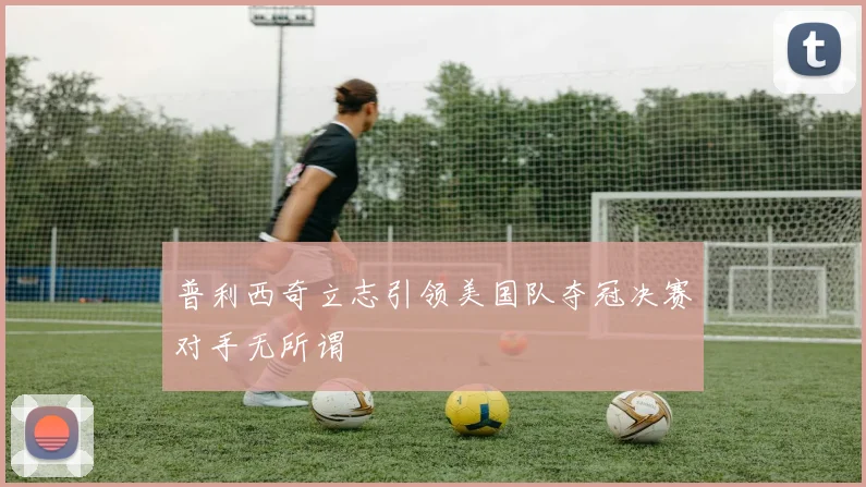 普利西奇立志引领美国队夺冠决赛对手无所谓