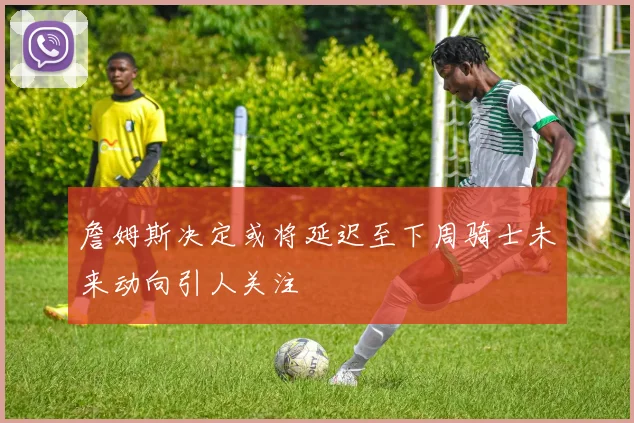 詹姆斯决定或将延迟至下周骑士未来动向引人关注