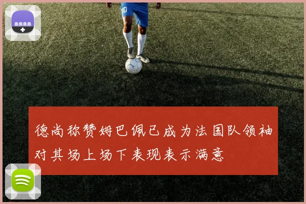 德尚称赞姆巴佩已成为法国队领袖对其场上场下表现表示满意