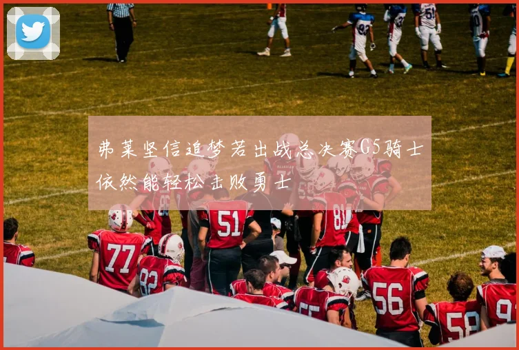 弗莱坚信追梦若出战总决赛G5骑士依然能轻松击败勇士