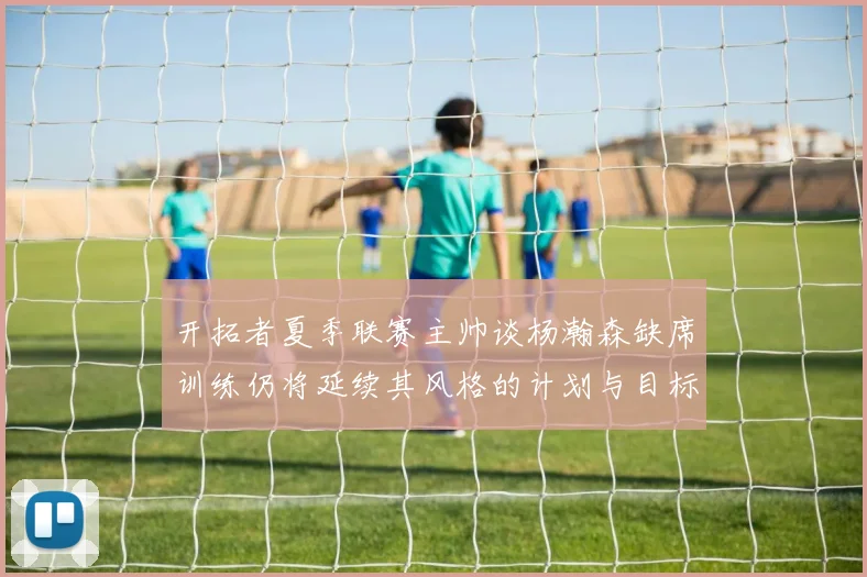 开拓者夏季联赛主帅谈杨瀚森缺席训练仍将延续其风格的计划与目标